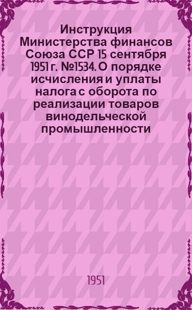 Инструкция Министерства финансов Союза ССР 15 сентября 1951 г. № 1534. О порядке исчисления и уплаты налога с оборота по реализации товаров винодельческой промышленности
