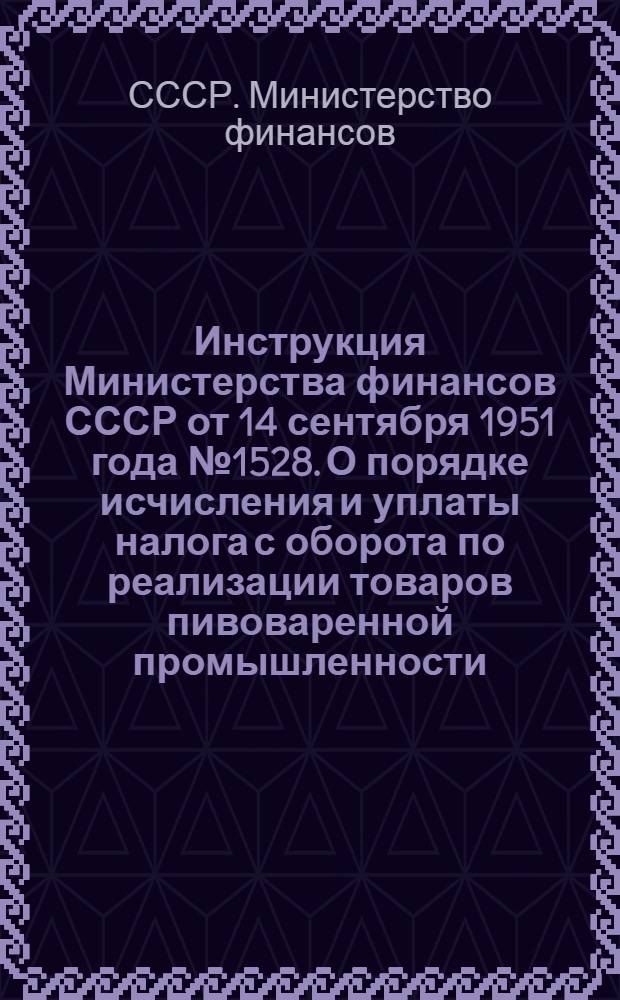 Инструкция Министерства финансов СССР от 14 сентября 1951 года № 1528. О порядке исчисления и уплаты налога с оборота по реализации товаров пивоваренной промышленности