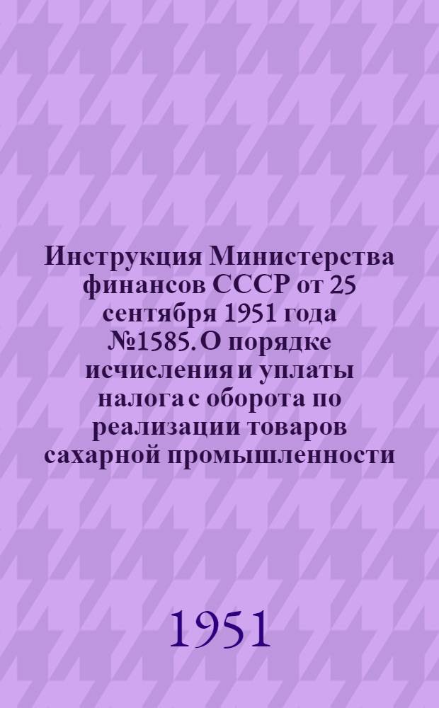 Инструкция Министерства финансов СССР от 25 сентября 1951 года № 1585. О порядке исчисления и уплаты налога с оборота по реализации товаров сахарной промышленности