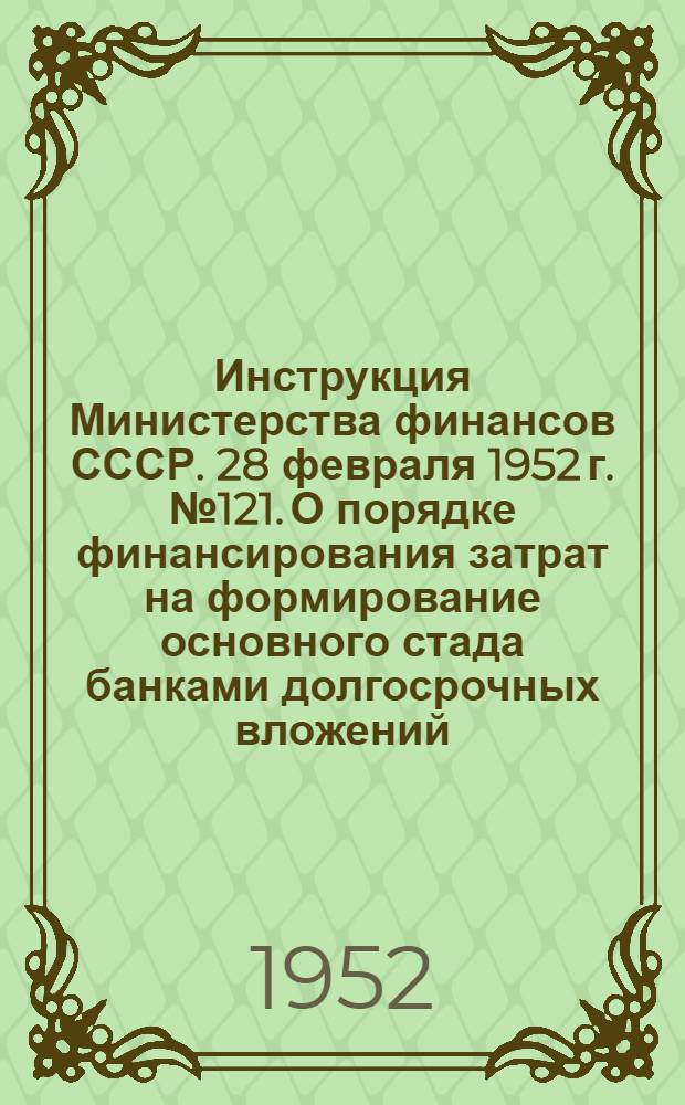 Инструкция Министерства финансов СССР. 28 февраля 1952 г. № 121. О порядке финансирования затрат на формирование основного стада банками долгосрочных вложений