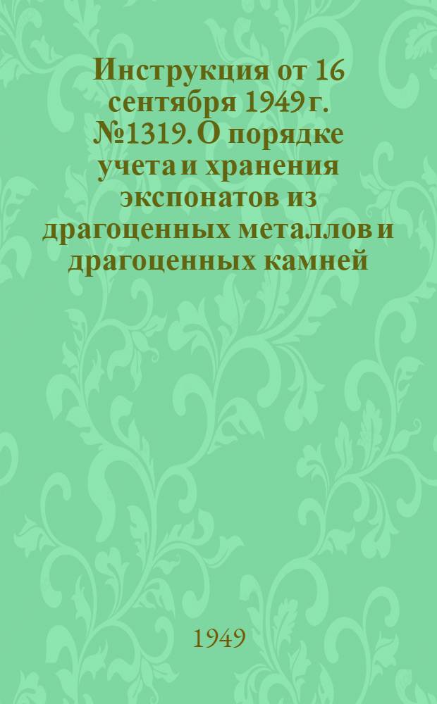 Инструкция от 16 сентября 1949 г. № 1319. О порядке учета и хранения экспонатов из драгоценных металлов и драгоценных камней, находящихся в государственных музеях и в других культурно-просветительных учреждениях СССР