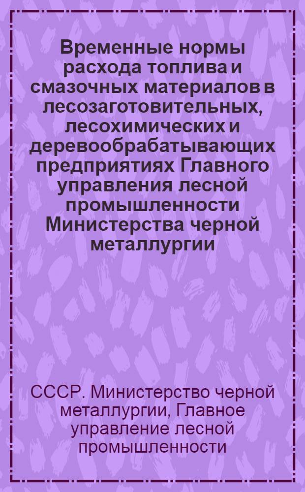 Временные нормы расхода топлива и смазочных материалов в лесозаготовительных, лесохимических и деревообрабатывающих предприятиях Главного управления лесной промышленности Министерства черной металлургии