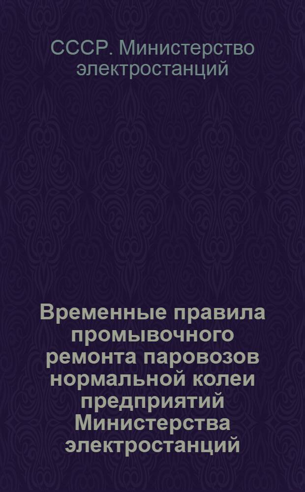 Временные правила промывочного ремонта паровозов нормальной колеи предприятий Министерства электростанций : Утв. Топливно-трансп. упр. МЭС 10/VIII-1948 г