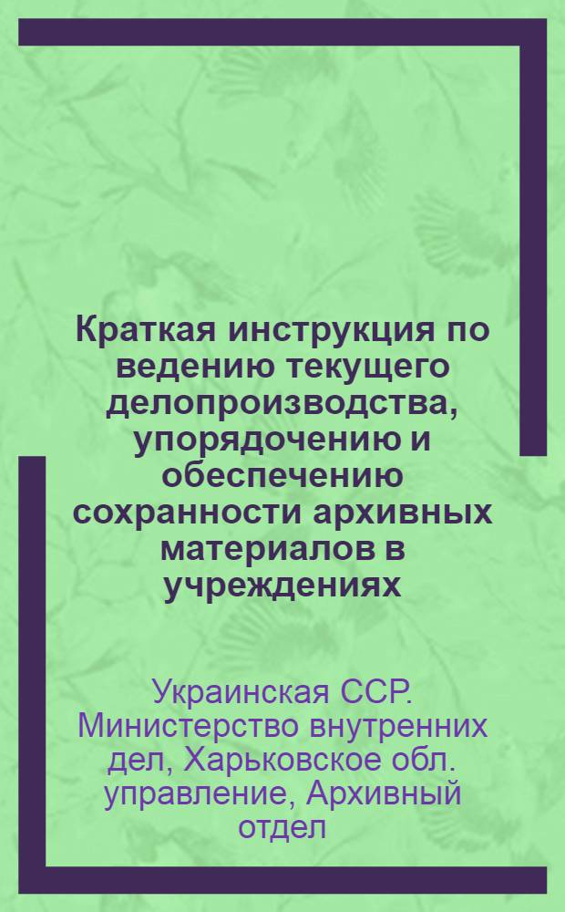 Краткая инструкция по ведению текущего делопроизводства, упорядочению и обеспечению сохранности архивных материалов в учреждениях, предприятиях и организациях : Временная : Утв. УМВД по Харьк. обл. 30/VI 1951 г.