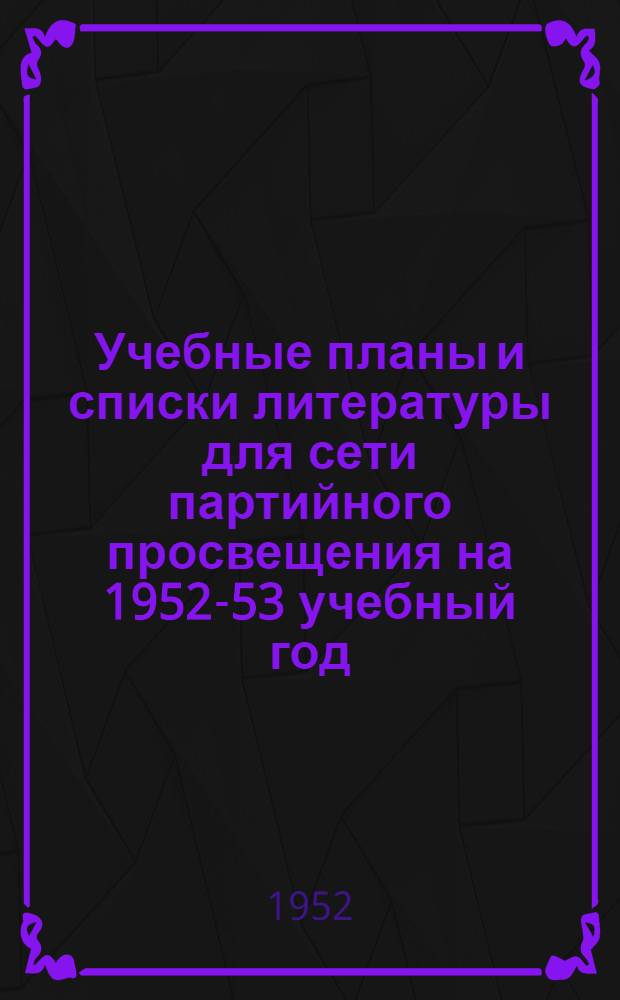 Учебные планы и списки литературы для сети партийного просвещения на 1952-53 учебный год : (Печатаются с учеб. планов и списков литературы на 1951-52 учеб. год)