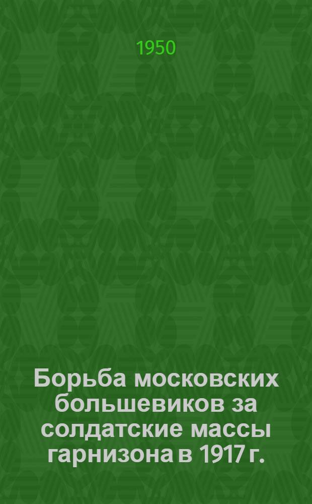 Борьба московских большевиков за солдатские массы гарнизона в 1917 г. (февраль-октябрь) : Автореф. дис. на соискание учен. степени канд. ист. наук