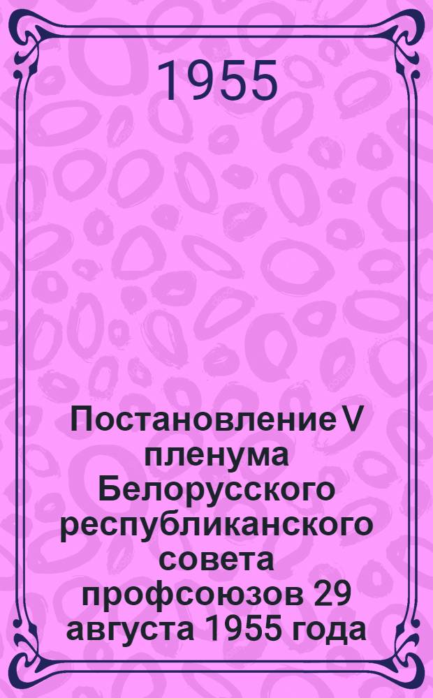 Постановление V пленума Белорусского республиканского совета профсоюзов 29 августа 1955 года. [О решении III пленума ВЦСПС "О работе профсоюзов в связи с постановлением июльского Пленума ЦК КПСС "О задачах по дальнейшему подъему промышленности, техническому прогрессу и улучшению организации производства"]