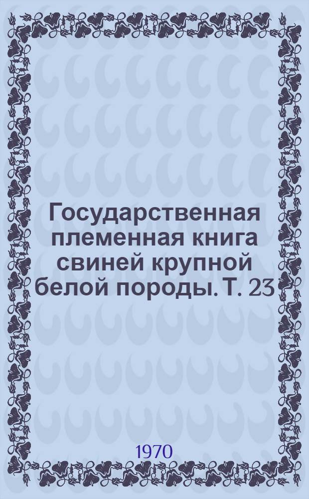 Государственная племенная книга свиней крупной белой породы. Т. 23 : Хряки МДА-3-МДА-95, МДКБ-97-МДКБ-515. Матки МДА-2-МДА-114, МДКБ-116-МДКБ-1860