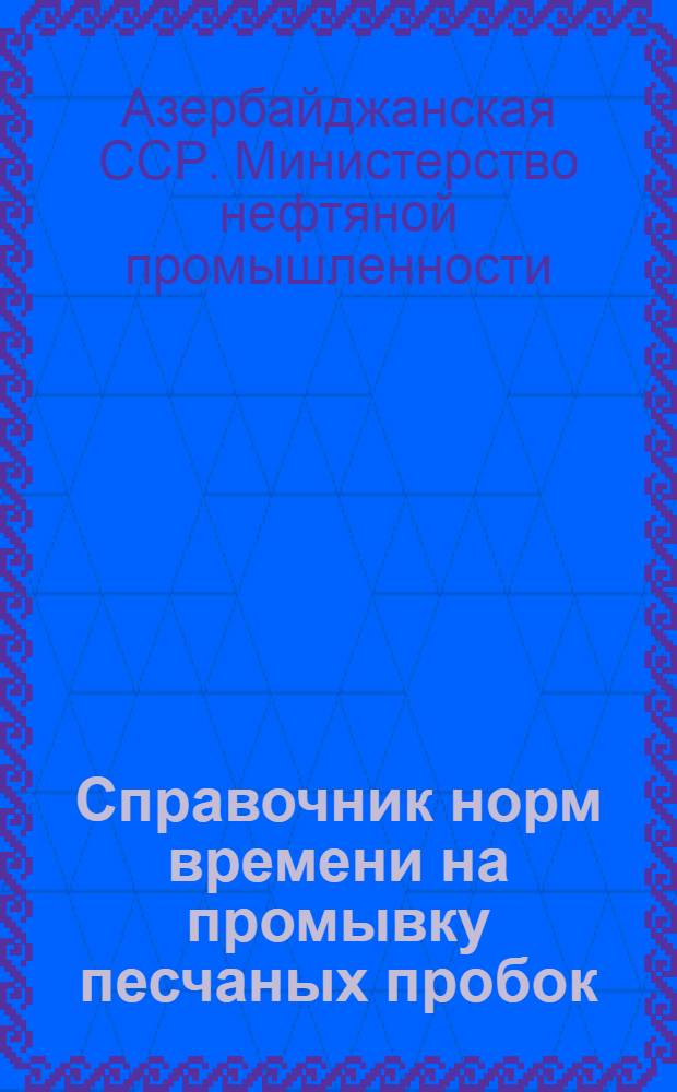 Справочник норм времени на промывку песчаных пробок : Утв. М-вом нефт. пром-сти Азерб. ССР 27/I 1955 г.
