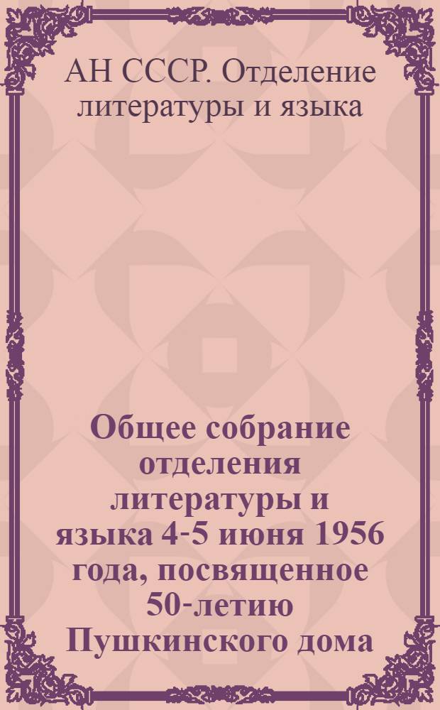 Общее собрание отделения литературы и языка 4-5 июня 1956 года, посвященное 50-летию Пушкинского дома (Института русской литературы) : Рефераты докладов