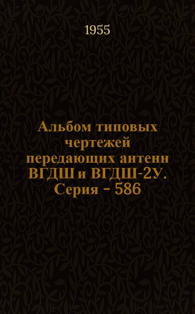 Альбом типовых чертежей передающих антенн ВГДШ и ВГДШ-2У. Серия - 586 : Утв. 13/III 1956 г.