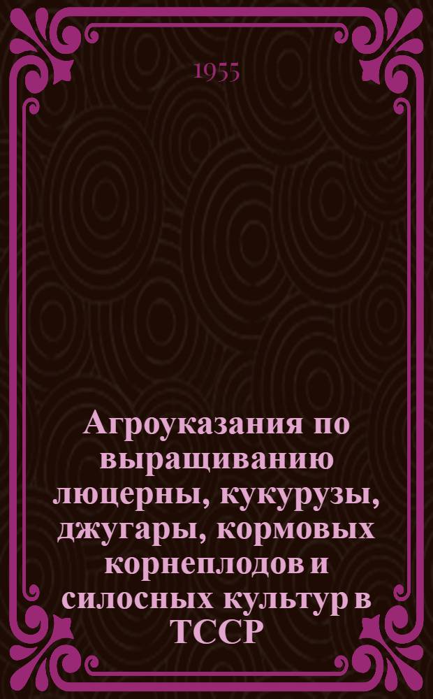 Агроуказания по выращиванию люцерны, кукурузы, джугары, кормовых корнеплодов и силосных культур в ТССР : Утв. 7/III 1955 г.
