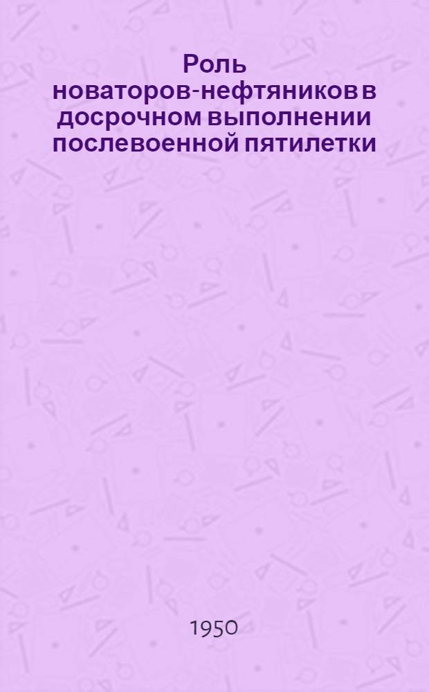 Роль новаторов-нефтяников в досрочном выполнении послевоенной пятилетки : Доклад на I Всесоюз. совещании новаторов нефт. пром-сти 20 апр. 1950 г