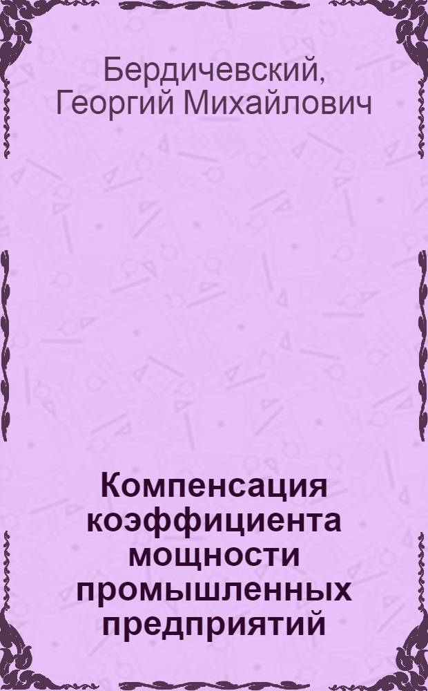 Компенсация коэффициента мощности промышленных предприятий : Краткое руководство по вопросу об улучшении коэфициента мощности (cosγ) пром. предприятий