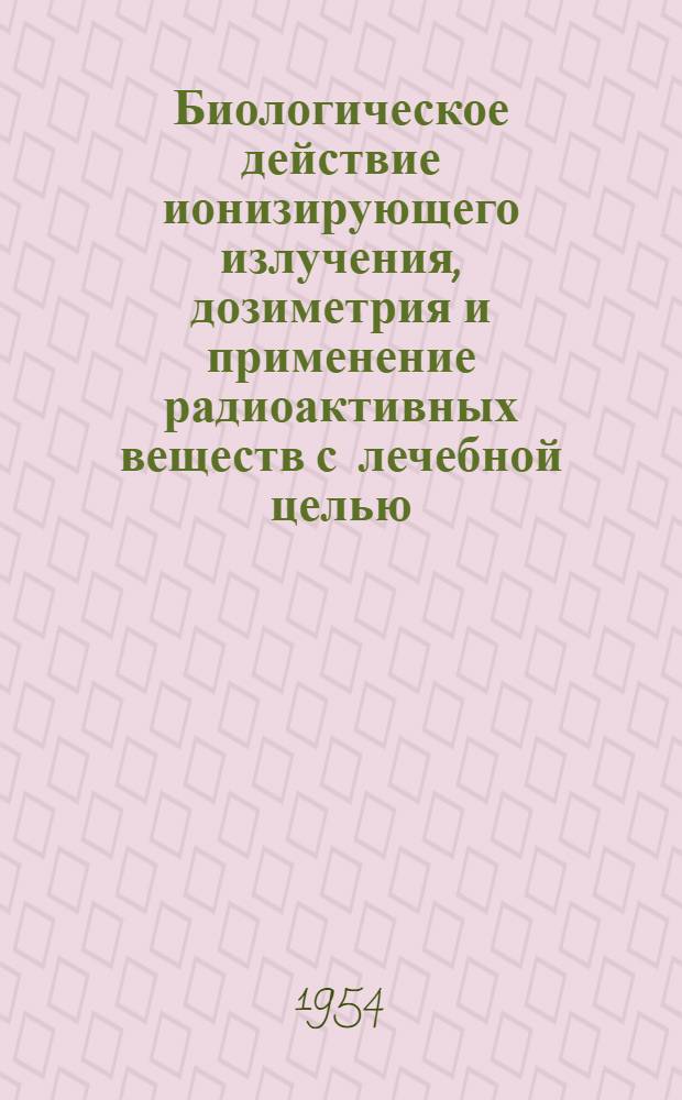 Биологическое действие ионизирующего излучения, дозиметрия и применение радиоактивных веществ с лечебной целью : Доклады советской делегации на Третьем конгрессе электрорадиологов стран латинской культуры. Рим. 1954