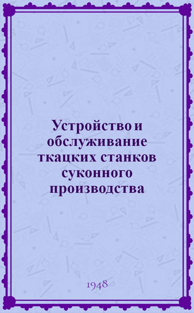 Устройство и обслуживание ткацких станков суконного производства : Одобр. Учен. советом профтехн. образования М-ва труд. резервов СССР. и Метод. советом М-ва текстильной пром-сти СССР в качестве учебника для школ ФЗО и по техминимуму для рабочих