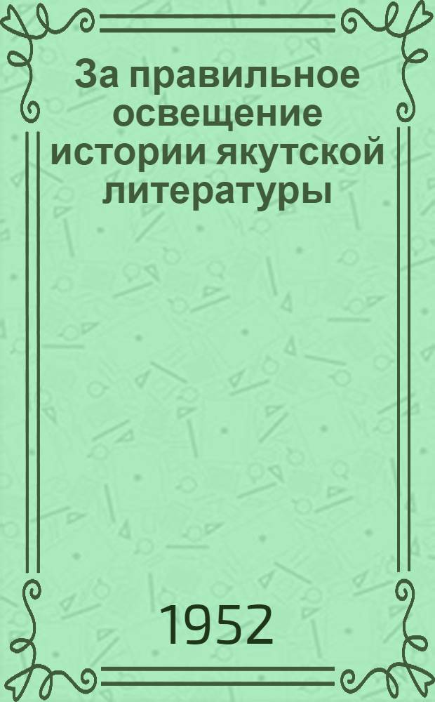 За правильное освещение истории якутской литературы : Статья газ. "Правда" от 10 дек. 1951 г. О состоянии и мерах улучшения идеологической работы в республике : Из доклада секретаря Обкома ВКП(б) тов. С.З. Борисова на V пленуме Якут. обкома ВКП(б) 20 марта 1952 г. О буржуазно-националистических извращениях в освещении истории якутской литературы : Из постановления Бюро Якут. обкома ВКП(б) от 6 февр. 1952 г