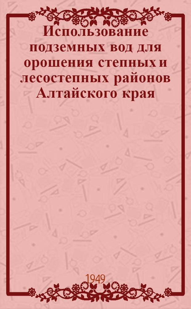 Использование подземных вод для орошения степных и лесостепных районов Алтайского края : Стенограмма лекции, прочит. 28/VII 1949 г. в г. Барнауле на Семинаре лекторов сельхозсекции Краев. лекционного бюро