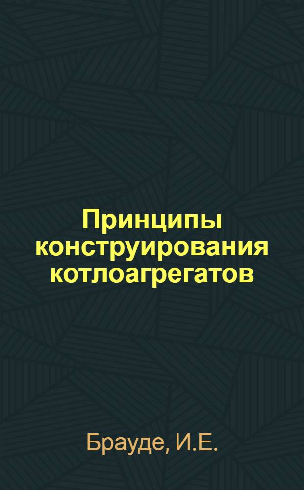 Принципы конструирования котлоагрегатов : (По материалам Подол. котлостроит. завода : Факультативный курс лекций, прочит. в 1952 г. дипломникам по котлостроит. специальности энергомашиностроит. фак.)