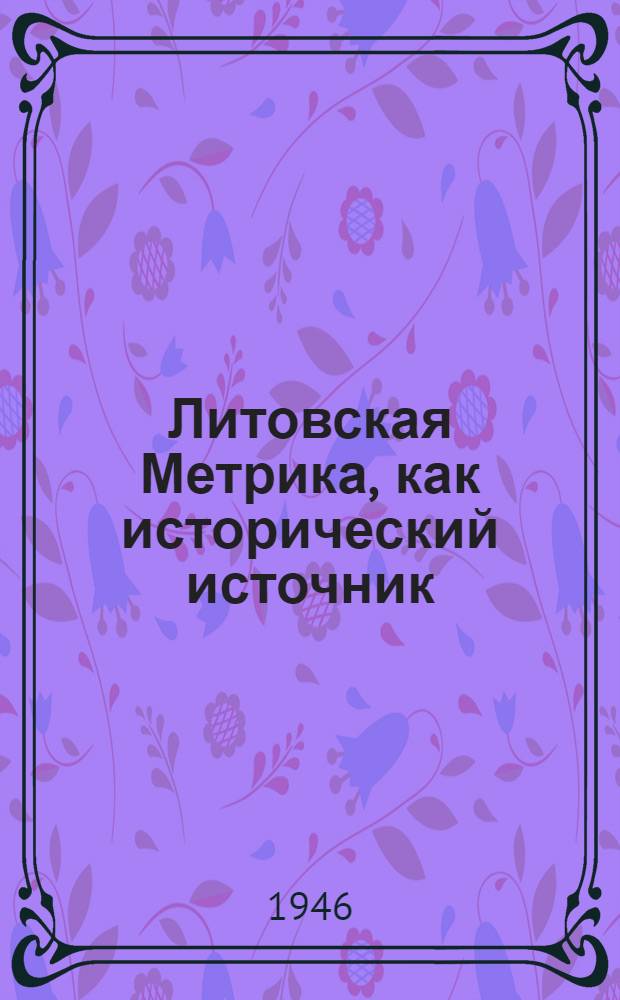 Литовская Метрика, как исторический источник : Ч. 1-. Ч. 1 : О первоначальном составе книг Литовской Метрики по 1522 год