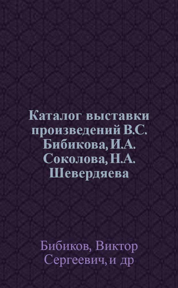 Каталог выставки произведений В.С. Бибикова, И.А. Соколова, Н.А. Шевердяева