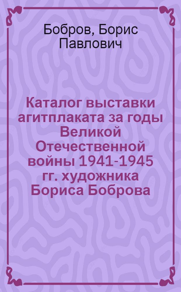 Каталог выставки агитплаката за годы Великой Отечественной войны 1941-1945 гг. художника Бориса Боброва