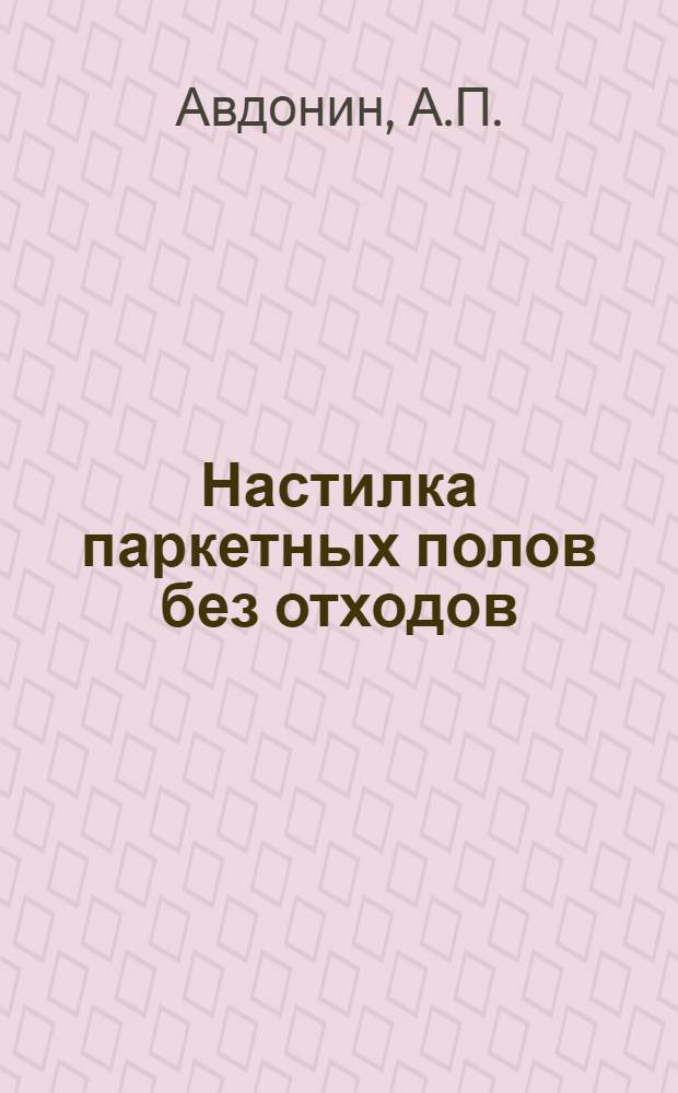 Настилка паркетных полов без отходов : Из произв. опыта инструктора паркетных работ А.П. Авдонина