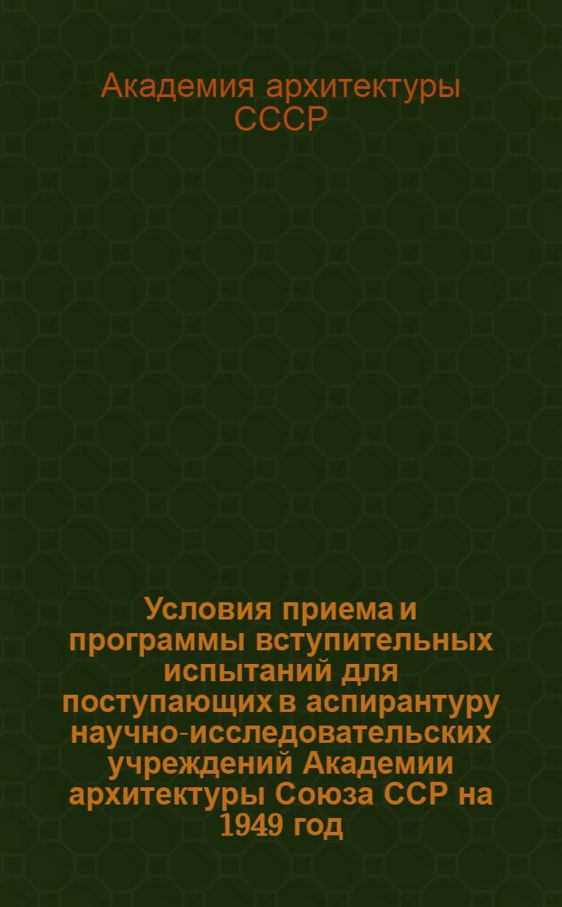 Условия приема и программы вступительных испытаний для поступающих в аспирантуру научно-исследовательских учреждений Академии архитектуры Союза ССР на 1949 год