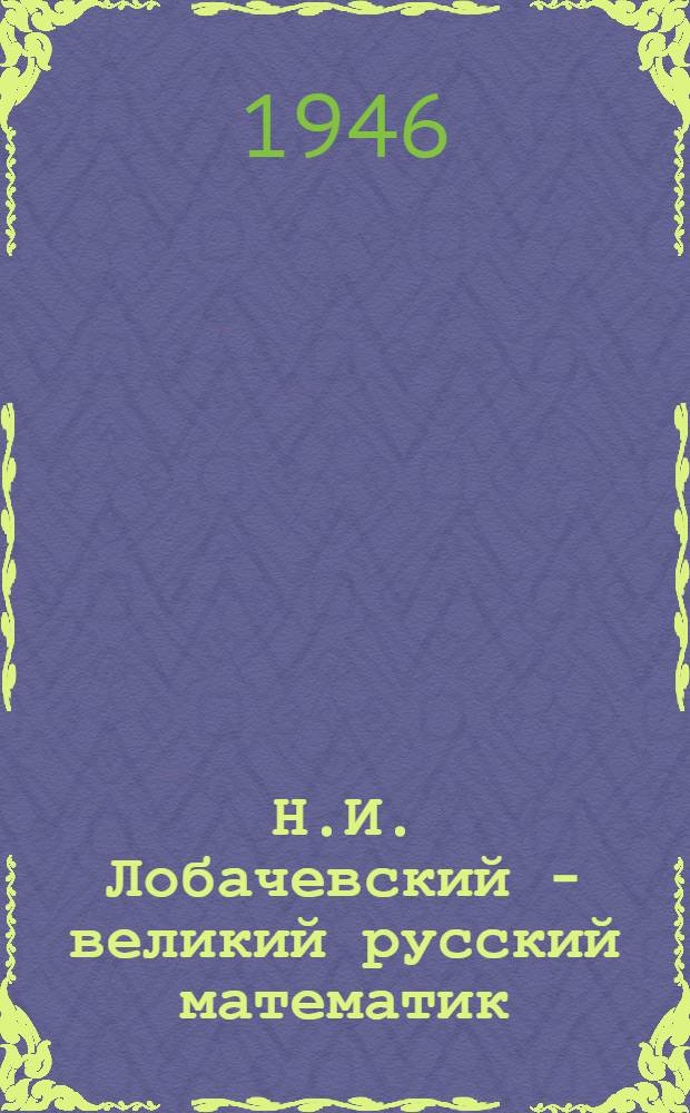 Н.И. Лобачевский - великий русский математик : Жизнь и деятельность : Читано для учащихся сред. школ 12-го ноября 1945 г