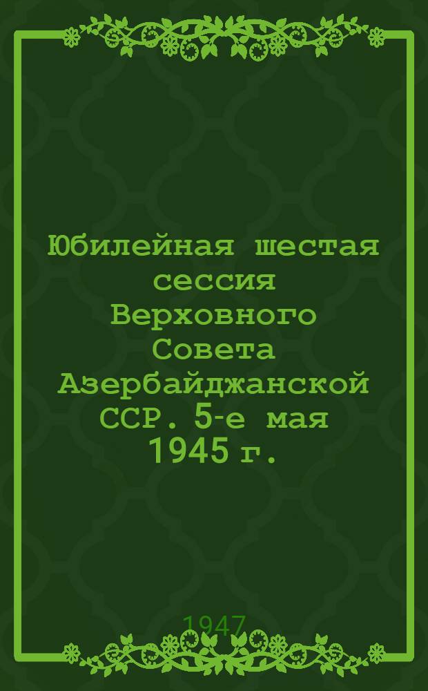 Юбилейная шестая сессия Верховного Совета Азербайджанской ССР. 5-е мая 1945 г. : Стеногр. отчет