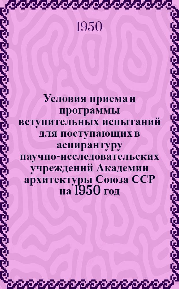 Условия приема и программы вступительных испытаний для поступающих в аспирантуру научно-исследовательских учреждений Академии архитектуры Союза ССР на 1950 год