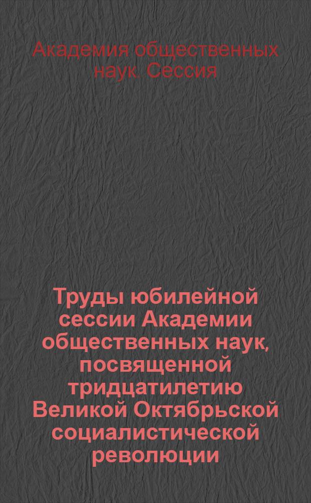Труды юбилейной сессии Академии общественных наук, посвященной тридцатилетию Великой Октябрьской социалистической революции