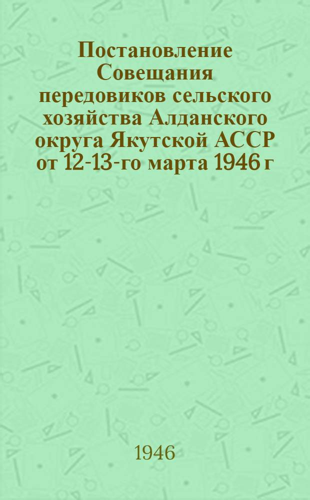 Постановление Совещания передовиков сельского хозяйства Алданского округа Якутской АССР [от 12-13-го марта 1946 г. : Об итогах с.-х. работ за 1945 г. и задачах на 1946 г.