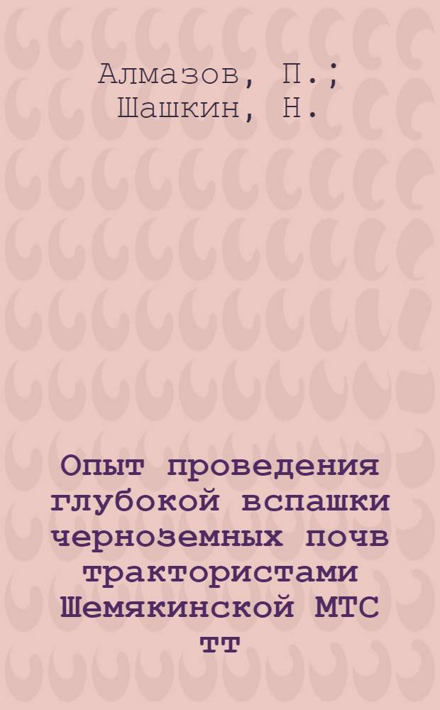 Опыт проведения глубокой вспашки черноземных почв трактористами Шемякинской МТС тт. П. Алмазовым и Н. Шашкиным : Рассказ трактористов