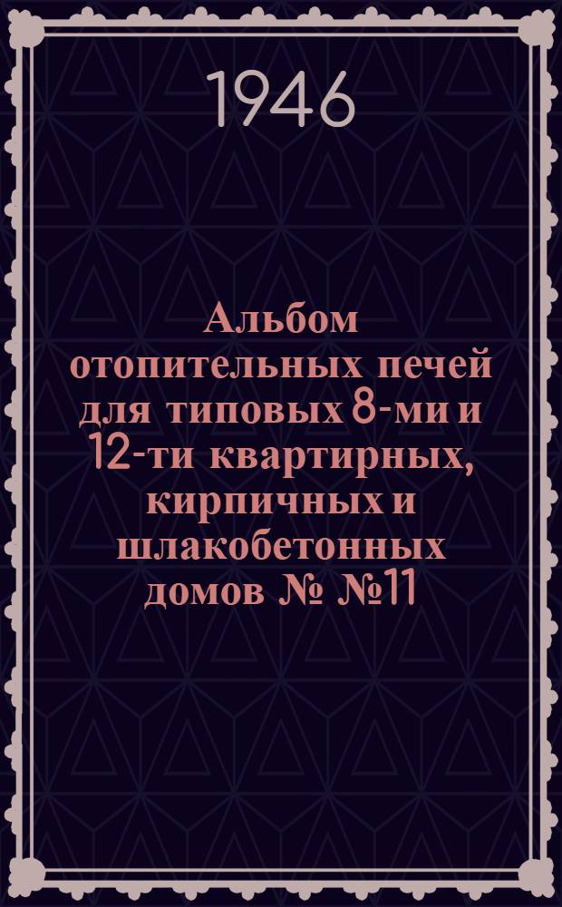 Альбом отопительных печей для типовых 8-ми и 12-ти квартирных, кирпичных и шлакобетонных домов №№ 11, 12, 13, 14 и 15