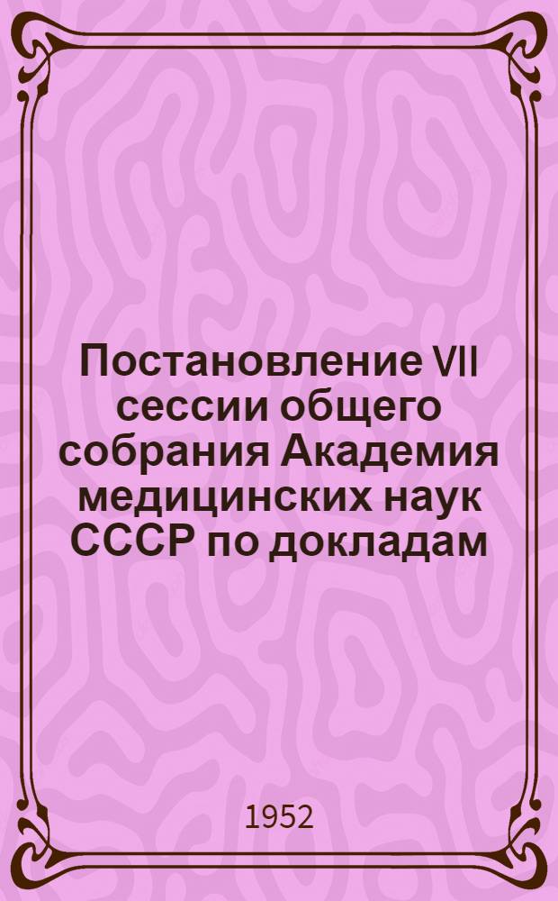 Постановление VII сессии общего собрания Академия медицинских наук СССР по докладам: "Итоги выполнения Академией медицинских наук СССР постановления научной сессии АН СССР и АМН СССР, посвященной проблемам физиологического учения академика И.П. Павлова" и "О состоянии и перспективах подготовки и расстановки научно-педагогических кадров в системе здравоохранения СССР в свете постановления Научной сессии АН СССР и АМН СССР, посвященной проблемам физиологического учения академика И.П. Павлова"