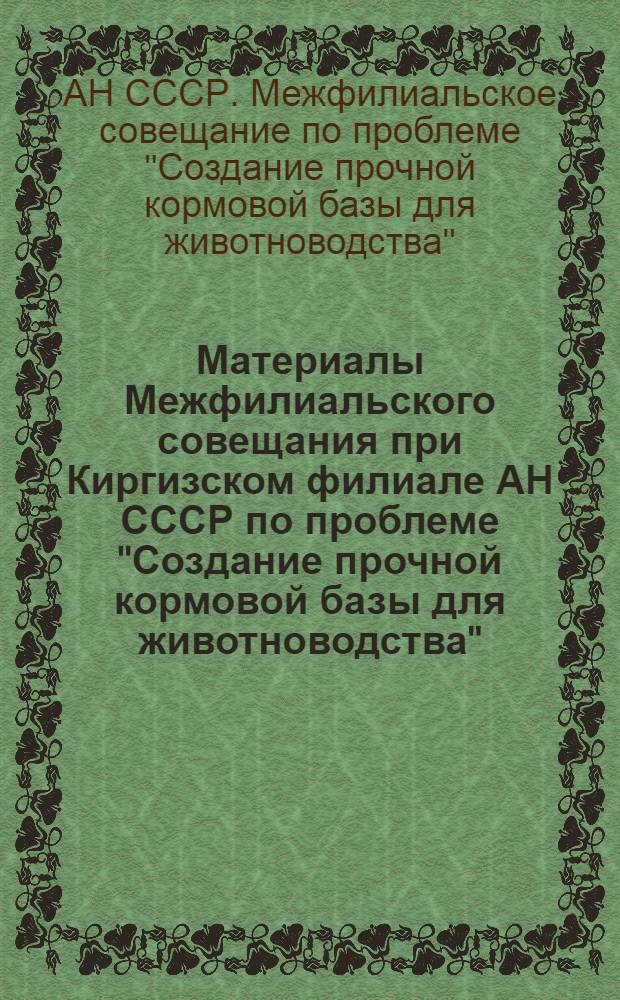 Материалы Межфилиальского совещания при Киргизском филиале АН СССР по проблеме "Создание прочной кормовой базы для животноводства". (4-9 марта 1953 г.)
