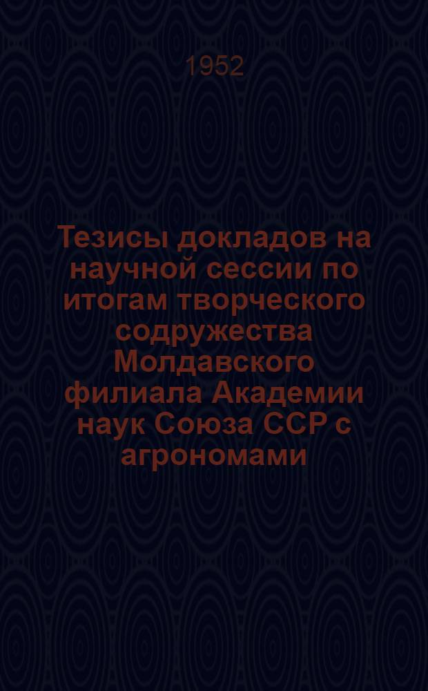 Тезисы докладов на научной сессии по итогам творческого содружества Молдавского филиала Академии наук Союза ССР с агрономами, колхозниками и работниками совхозов Бульбокского района. 24-25 марта 1952 г.