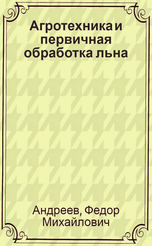 Агротехника и первичная обработка льна : (В помощь льносеющему колхозу)