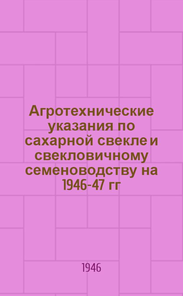 Агротехнические указания по сахарной свекле и свекловичному семеноводству на 1946-47 гг.