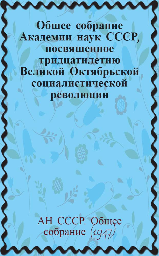 Общее собрание Академии наук СССР, посвященное тридцатилетию Великой Октябрьской социалистической революции. 23 октября - 2 ноября 1947 г. : Доклады..