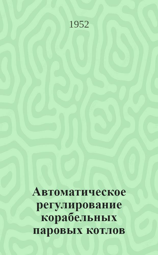 Автоматическое регулирование корабельных паровых котлов : [Учебник для курсантов высш. воен.-мор. инж. училищ]. Ч. 1 : Основы теории