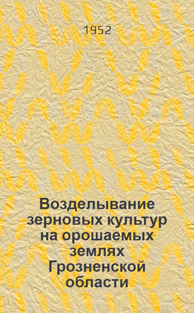 Возделывание зерновых культур на орошаемых землях Грозненской области : Опыт работы Сунжен. обл. опыт.-мелиорат. станции