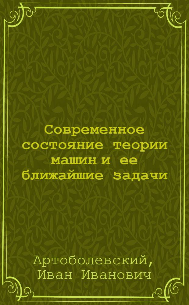 Современное состояние теории машин и ее ближайшие задачи : Доклад на 1-м совещании по основным проблемам теории машин и механизмов 14-16 июня 1954 г.