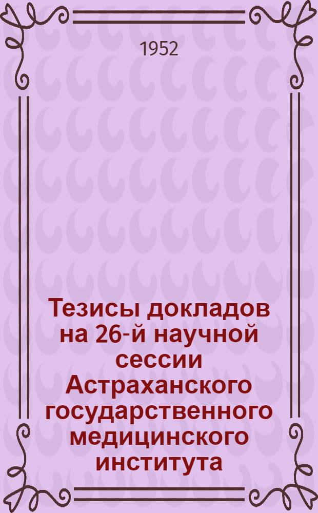 Тезисы докладов на 26-й научной сессии Астраханского государственного медицинского института. (15-16 марта 1952 г.)