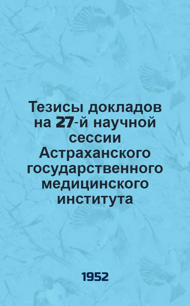 Тезисы докладов на 27-й научной сессии Астраханского государственного медицинского института. (27 и 28 декабря 1952 г.)