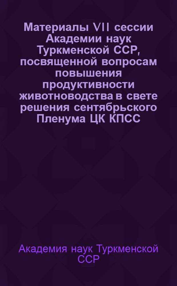 Материалы VII сессии Академии наук Туркменской ССР, [посвященной вопросам повышения продуктивности животноводства в свете решения сентябрьского Пленума ЦК КПСС]