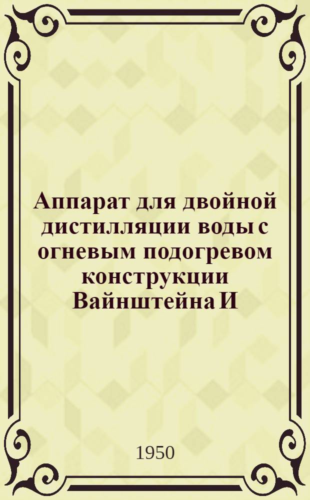 Аппарат для двойной дистилляции воды с огневым подогревом конструкции Вайнштейна И.Н. : Описание, инструкция по эксплуатации и паспорт