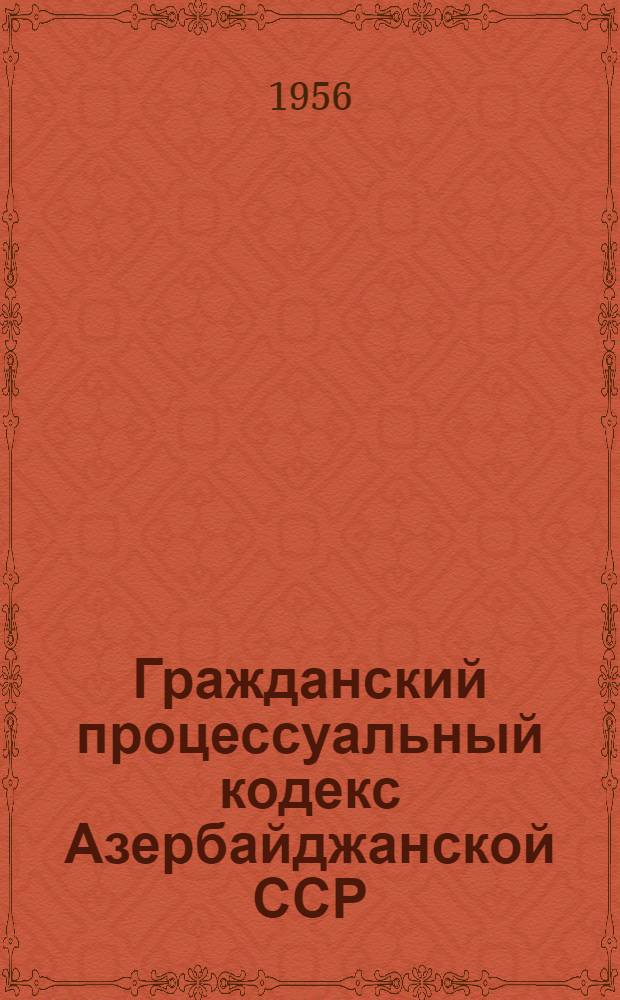 Гражданский процессуальный кодекс Азербайджанской ССР : Офиц. текст с изм. и доп. на 1 янв. 1956 г