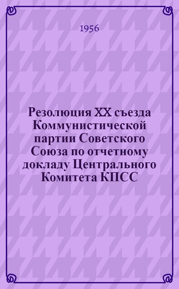 Резолюция XX съезда Коммунистической партии Советского Союза по отчетному докладу Центрального Комитета КПСС : (Принята единогласно 24 февр. 1956 г.)